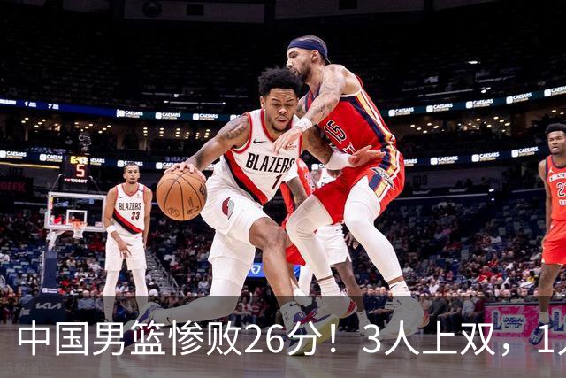 中国男篮惨败26分！3人上双，1人正负值-36堪称灾难级，体能太差