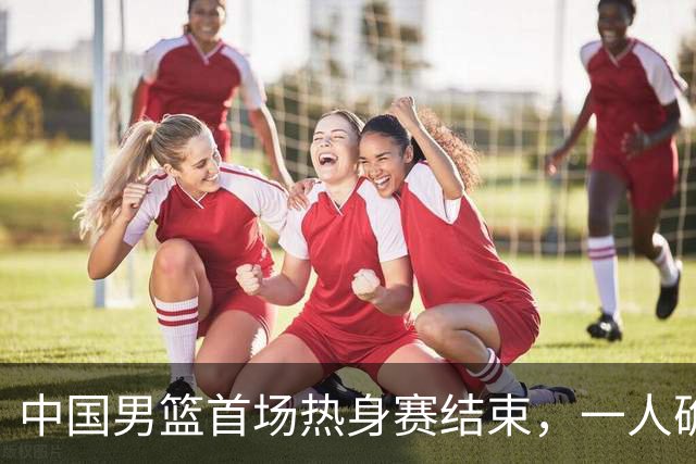 中国男篮首场热身赛结束，一人确定离队 四人免检 两位置争夺白热化