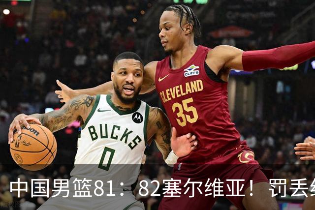 中国男篮81：82塞尔维亚！罚丢绝杀球+被补篮绝杀，体验两种死法