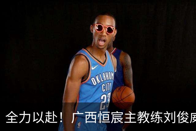 全力以赴！广西恒宸主教练刘俊威展望对阵佛山南狮的精彩之战