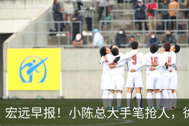 宏远早报！小陈总大手笔抢人，徐杰将拿顶薪，周鹏归队职务曝光！