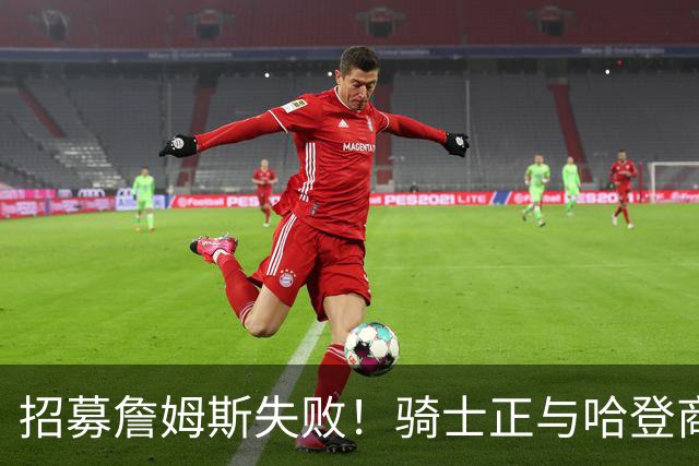 招募詹姆斯失败！骑士正与哈登商讨多年续约合同 大概率降薪续约